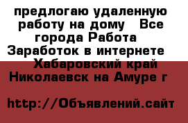 предлогаю удаленную работу на дому - Все города Работа » Заработок в интернете   . Хабаровский край,Николаевск-на-Амуре г.